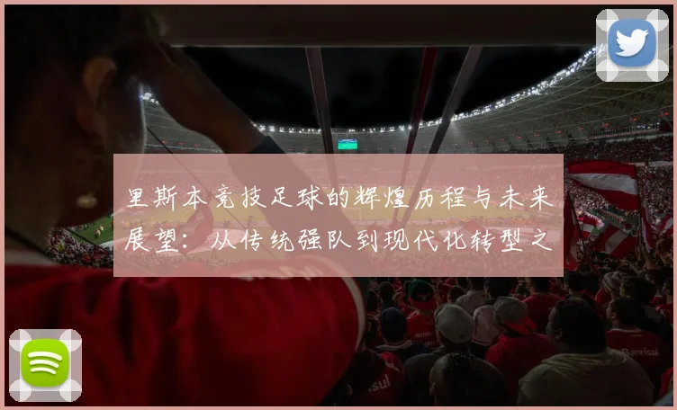 里斯本竞技足球的辉煌历程与未来展望：从传统强队到现代化转型之路