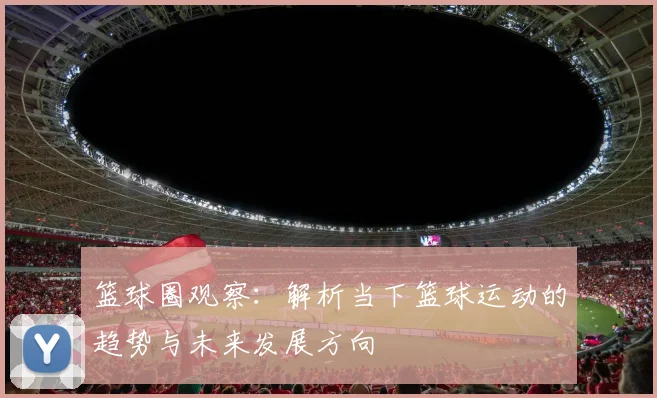 篮球圈观察：解析当下篮球运动的趋势与未来发展方向