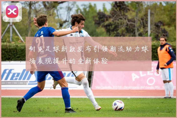 耐克足球新款发布引领潮流助力球场表现提升的全新体验