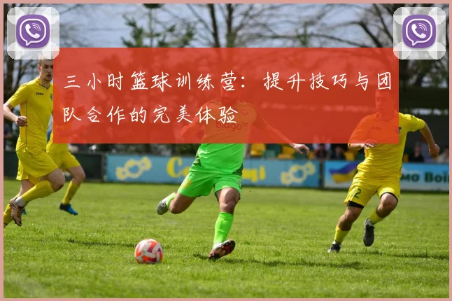 三小时篮球训练营：提升技巧与团队合作的完美体验