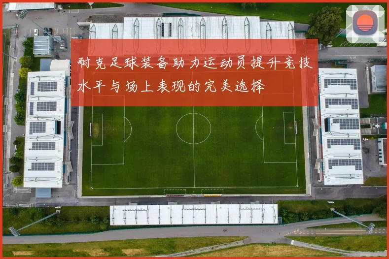 耐克足球装备助力运动员提升竞技水平与场上表现的完美选择