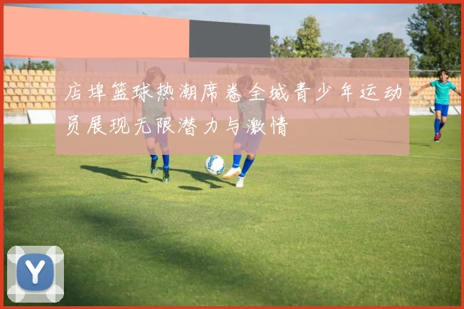 店埠篮球热潮席卷全城青少年运动员展现无限潜力与激情