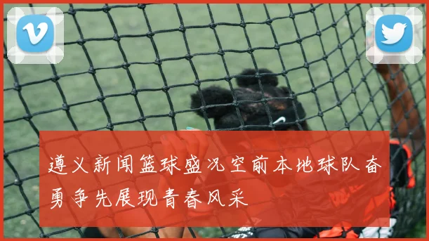 遵义新闻篮球盛况空前本地球队奋勇争先展现青春风采