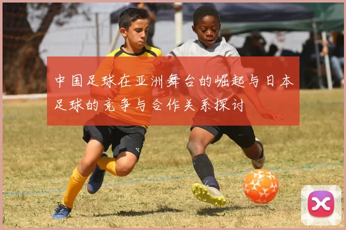 中国足球在亚洲舞台的崛起与日本足球的竞争与合作关系探讨