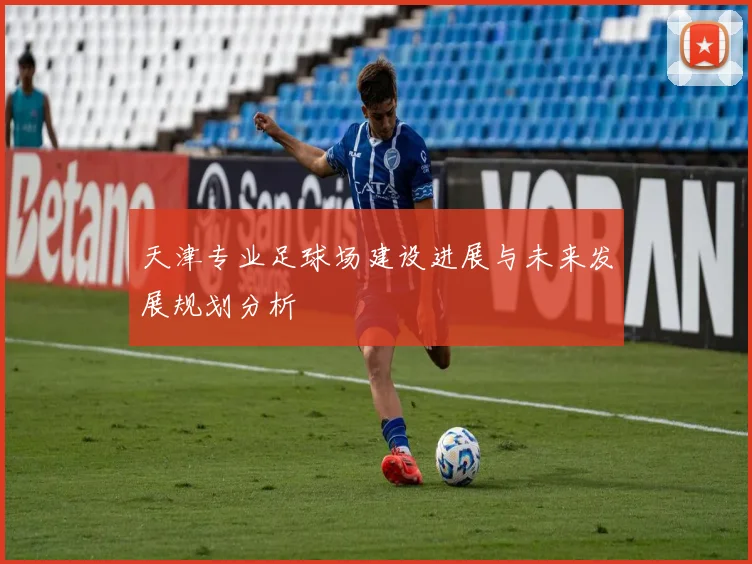 天津专业足球场建设进展与未来发展规划分析