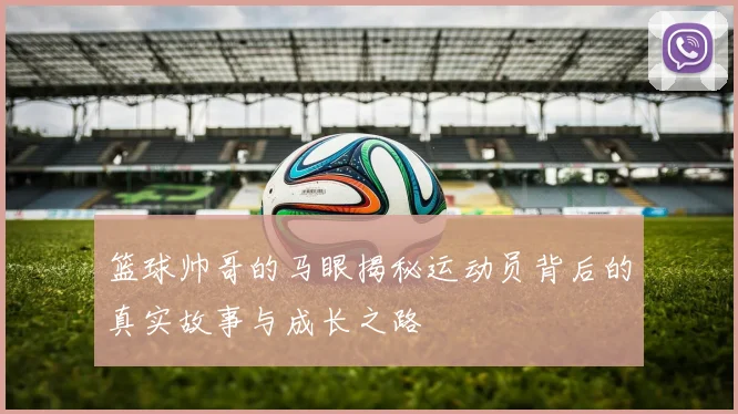 篮球帅哥的马眼揭秘运动员背后的真实故事与成长之路